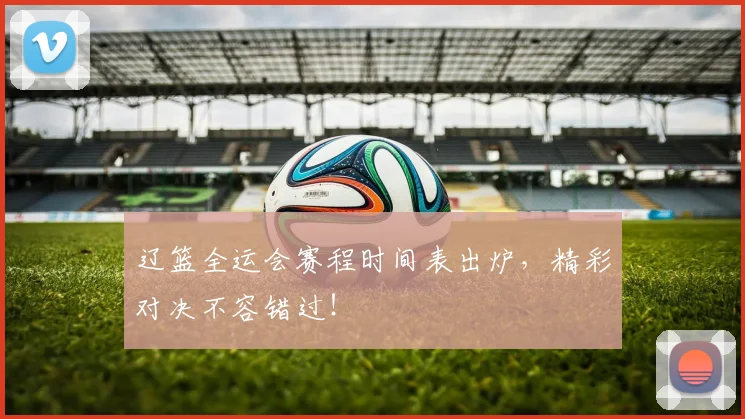 辽篮全运会赛程时间表出炉，精彩对决不容错过！