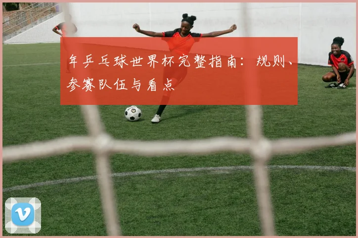 年乒乓球世界杯完整指南：规则、参赛队伍与看点