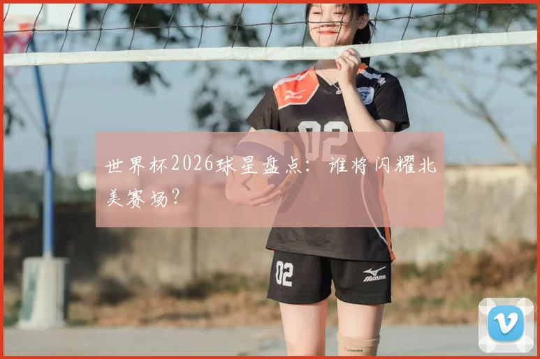 世界杯2026球星盘点：谁将闪耀北美赛场？