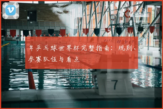 年乒乓球世界杯完整指南：规则、参赛队伍与看点